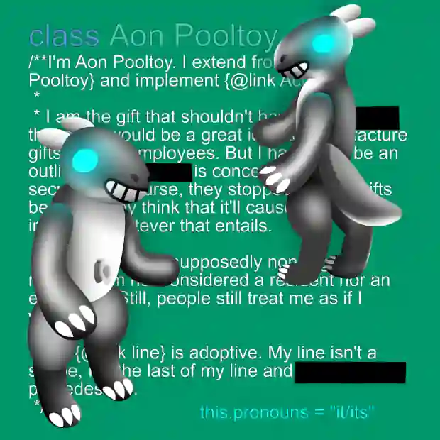 A reference sheet of Aon Pooltoy. It features the pooltoy character from two different angles. The pooltoy has a glossy black body, white underbelly. Its head is round with cyan eyes, grin, black nostrils and white horns. On the left is a frontal view of the character, showing its valve. The right is a view from the back, showing its tail. On its hands and feet, it has white markings resembling claws. Its limbs are thick and rounded. Text behind it describes the pool toy's lore, including its origin as a corporate gift for employees, it/its pronouns, purpose and details related to its "line.". The text is partially obscured by the pooltoy, with some text being redacted. The text described in a Java-like documentation comment of a class.